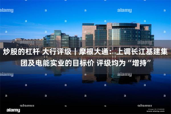 炒股的杠杆 大行评级｜摩根大通：上调长江基建集团及电能实业的目标价 评级均为“增持”