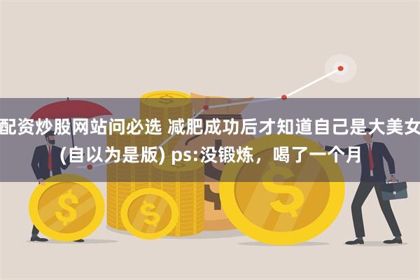 配资炒股网站问必选 减肥成功后才知道自己是大美女(自以为是版) ps:没锻炼，喝了一个月