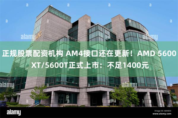 正规股票配资机构 AM4接口还在更新！AMD 5600 XT/5600T正式上市：不足1400元