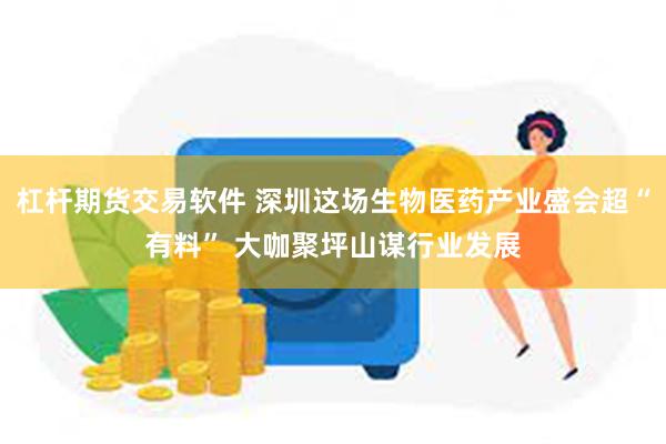 杠杆期货交易软件 深圳这场生物医药产业盛会超“有料” 大咖聚坪山谋行业发展