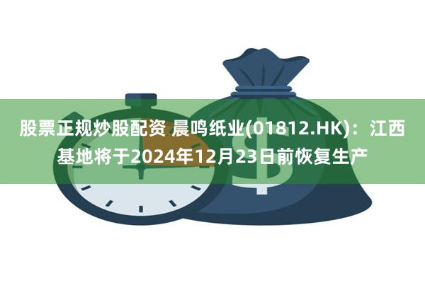 股票正规炒股配资 晨鸣纸业(01812.HK)：江西基地将于2024年12月23日前恢复生产