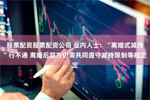 股票配资股票配资公司 业内人士：“离婚式减持”行不通 离婚后双方仍需共同遵守减持限制等规定