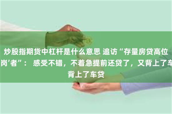 炒股指期货中杠杆是什么意思 追访“存量房贷高位‘站岗’者”： 感受不错，不着急提前还贷了，又背上了车贷