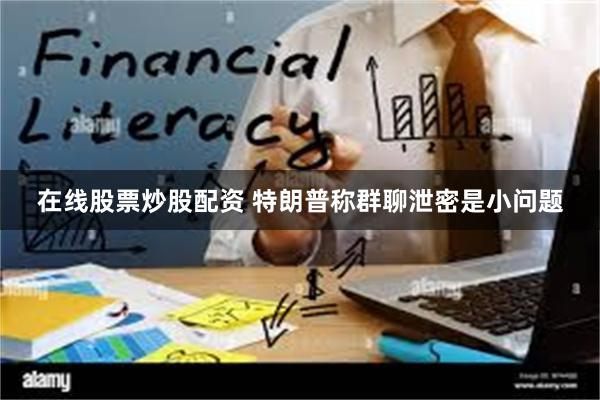 在线股票炒股配资 特朗普称群聊泄密是小问题
