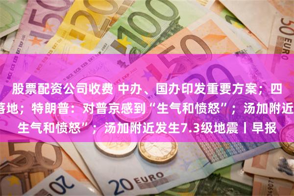 股票配资公司收费 中办、国办印发重要方案；四家国有大行定增方案落地；特朗普：对普京感到“生气和愤怒”；汤加附近发生7.3级地震丨早报