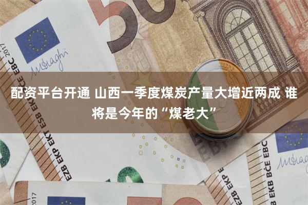 配资平台开通 山西一季度煤炭产量大增近两成 谁将是今年的“煤老大”