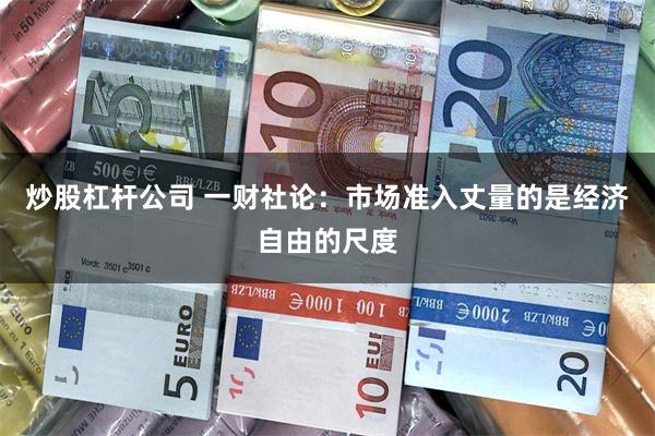 炒股杠杆公司 一财社论：市场准入丈量的是经济自由的尺度