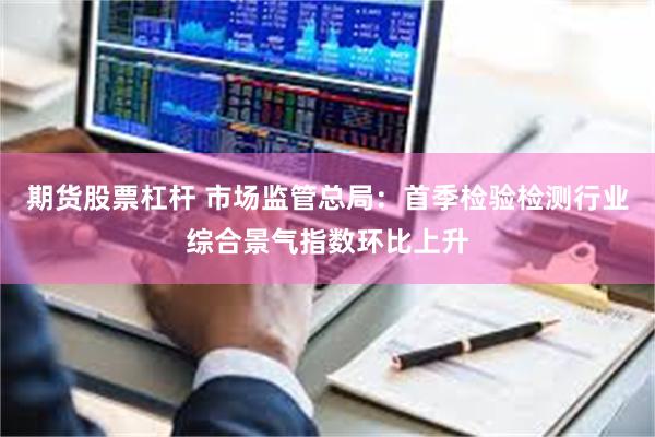 期货股票杠杆 市场监管总局：首季检验检测行业综合景气指数环比上升