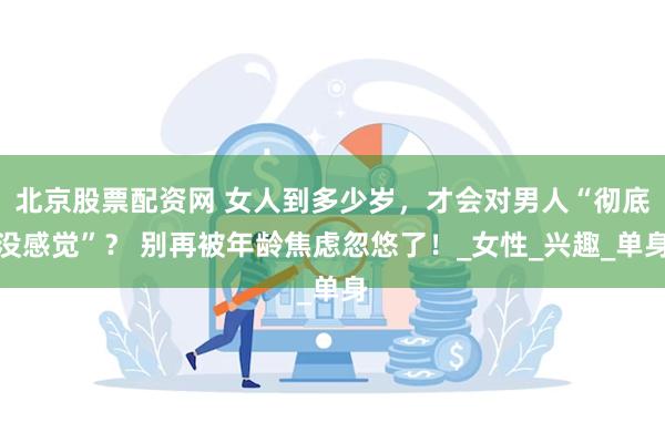 北京股票配资网 女人到多少岁，才会对男人“彻底没感觉”？ 别再被年龄焦虑忽悠了！