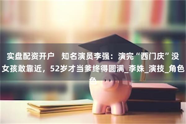 实盘配资开户   知名演员李强：演完“西门庆”没女孩敢靠近，52岁才当爹终得圆满