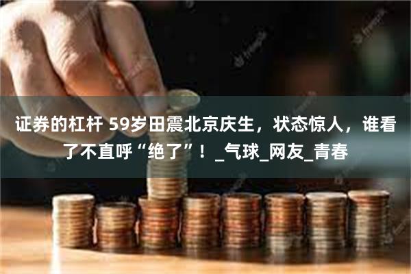 证券的杠杆 59岁田震北京庆生，状态惊人，谁看了不直呼“绝了”！_气球_网友_青