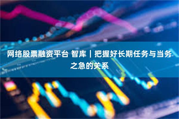 网络股票融资平台 智库｜把握好长期任务与当务之急的关系