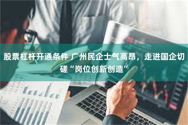股票杠杆开通条件 广州民企士气高昂，走进国企切磋“岗位创新创造”