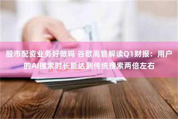 股市配资业务好做吗 谷歌高管解读Q1财报：用户的AI搜索时长能达到传统搜索两倍左
