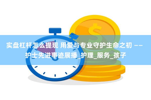 实盘杠杆怎么提现 用爱与专业守护生命之初 —— 护士先进事迹展播_护理_服务_孩