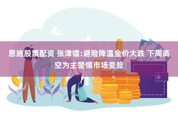 恩施股票配资 张津镭:避险降温金价大跌 下周高空为主警惕市场变脸
