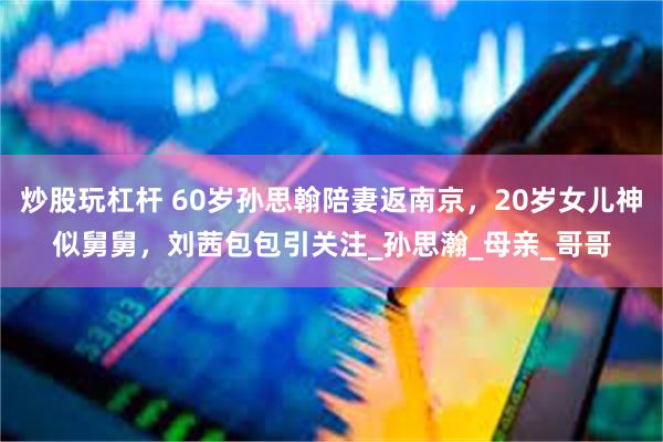 炒股玩杠杆 60岁孙思翰陪妻返南京，20岁女儿神似舅舅，刘茜包包引关注_孙思瀚_