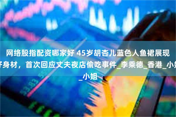 网络股指配资哪家好 45岁胡杏儿蓝色人鱼裙展现好身材，首次回应丈夫夜店偷吃事件_