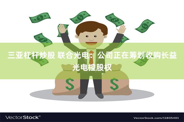 三亚杠杆炒股 联合光电：公司正在筹划收购长益光电控股权