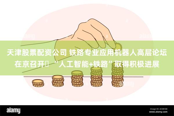 天津股票配资公司 铁路专业应用机器人高层论坛在京召开 “人工智能+铁路”取得积极