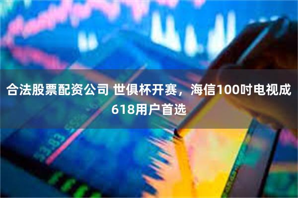 合法股票配资公司 世俱杯开赛，海信100吋电视成618用户首选