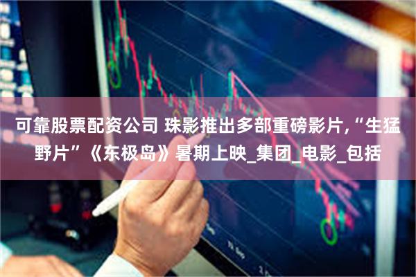可靠股票配资公司 珠影推出多部重磅影片,“生猛野片”《东极岛》暑期上映_集团_电