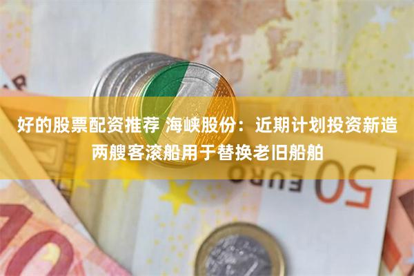 好的股票配资推荐 海峡股份：近期计划投资新造两艘客滚船用于替换老旧船舶