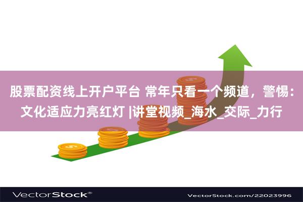 股票配资线上开户平台 常年只看一个频道，警惕：文化适应力亮红灯 |讲堂视频_海水