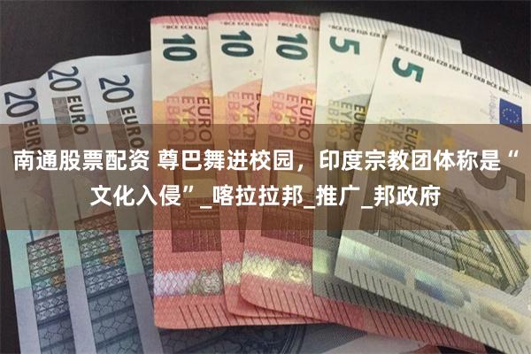 南通股票配资 尊巴舞进校园，印度宗教团体称是“文化入侵”_喀拉拉邦_推广_邦政府