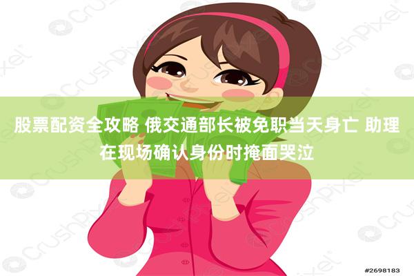 股票配资全攻略 俄交通部长被免职当天身亡 助理在现场确认身份时掩面哭泣