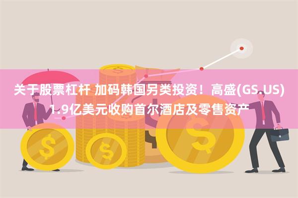 关于股票杠杆 加码韩国另类投资！高盛(GS.US)1.9亿美元收购首尔酒店及零售