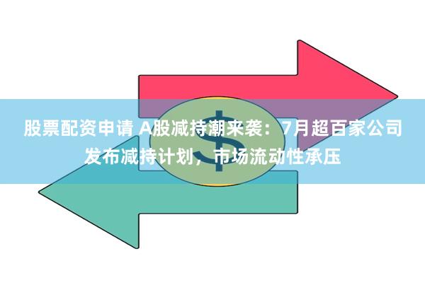 股票配资申请 A股减持潮来袭：7月超百家公司发布减持计划，市场流动性承压