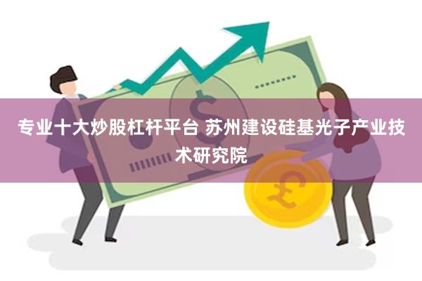 专业十大炒股杠杆平台 苏州建设硅基光子产业技术研究院