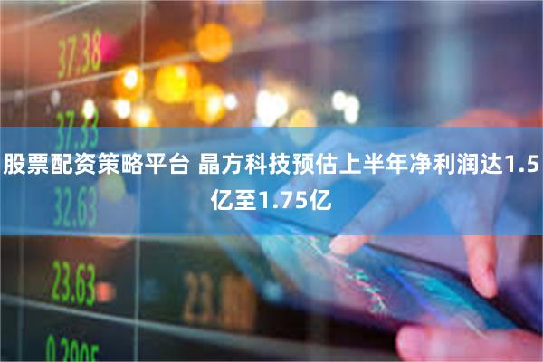 股票配资策略平台 晶方科技预估上半年净利润达1.5亿至1.75亿