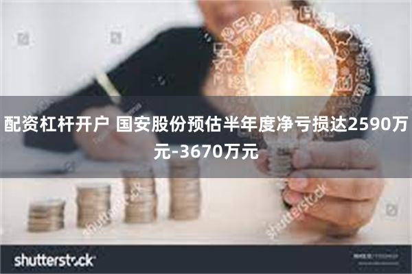 配资杠杆开户 国安股份预估半年度净亏损达2590万元-3670万元