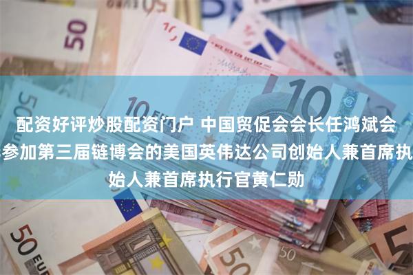配资好评炒股配资门户 中国贸促会会长任鸿斌会见专程来华参加第三届链博会的美国英伟