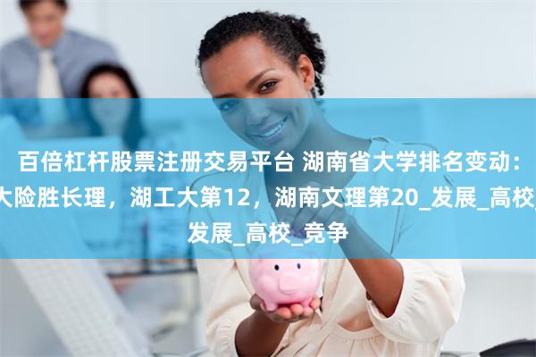 百倍杠杆股票注册交易平台 湖南省大学排名变动：湖农大险胜长理，湖工大第12，湖南