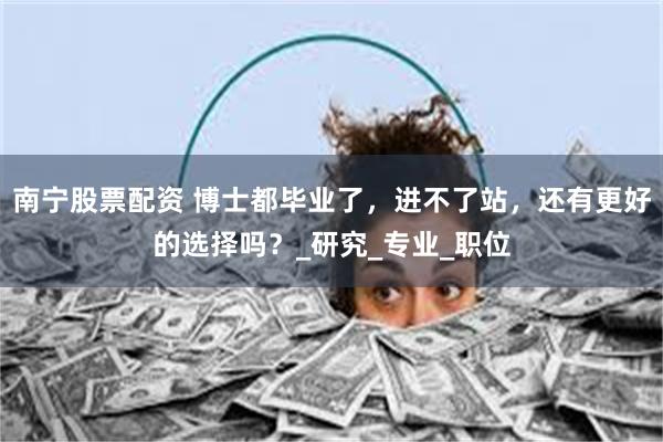 南宁股票配资 博士都毕业了，进不了站，还有更好的选择吗？_研究_专业_职位