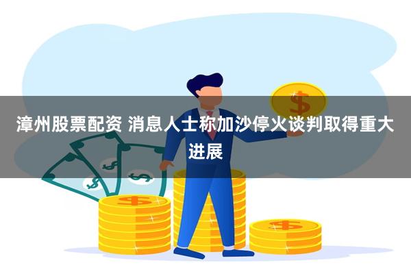 漳州股票配资 消息人士称加沙停火谈判取得重大进展