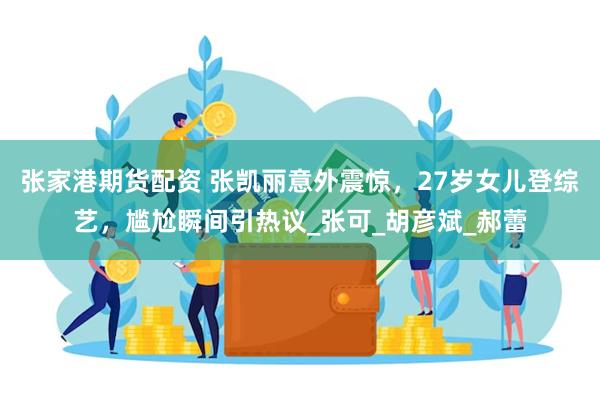 张家港期货配资 张凯丽意外震惊，27岁女儿登综艺，尴尬瞬间引热议_张可_胡彦斌_