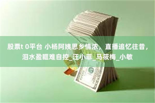 股票t 0平台 小杨阿姨思乡情浓，直播追忆往昔，泪水盈眶难自控_汪小菲_马筱梅_