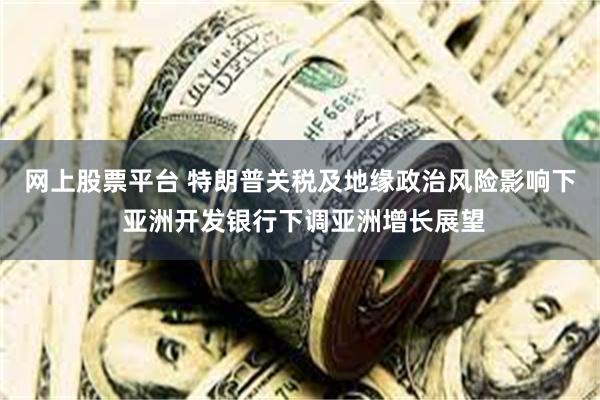 网上股票平台 特朗普关税及地缘政治风险影响下 亚洲开发银行下调亚洲增长展望