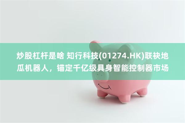 炒股杠杆是啥 知行科技(01274.HK)联袂地瓜机器人，锚定千亿级具身智能控制