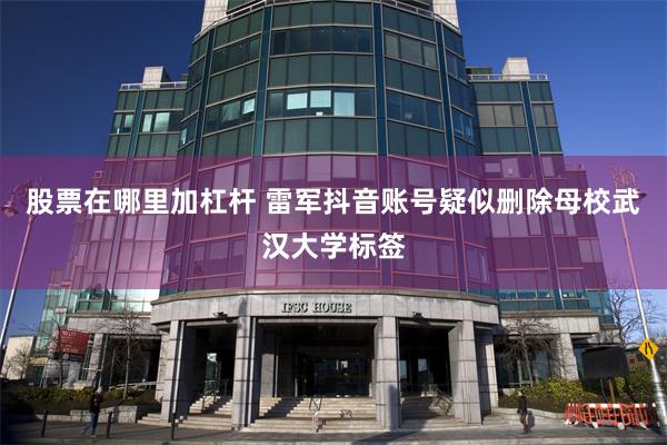 股票在哪里加杠杆 雷军抖音账号疑似删除母校武汉大学标签