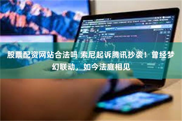 股票配资网站合法吗 索尼起诉腾讯抄袭！曾经梦幻联动，如今法庭相见