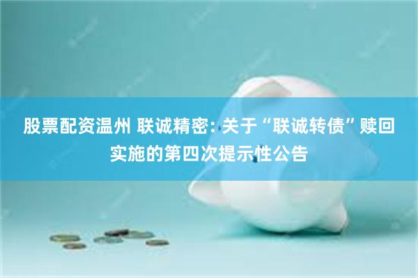 股票配资温州 联诚精密: 关于“联诚转债”赎回实施的第四次提示性公告