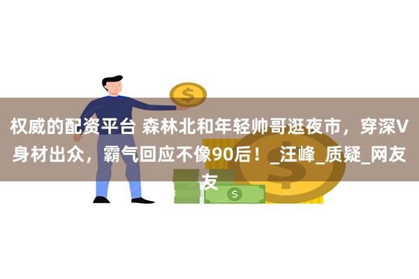 权威的配资平台 森林北和年轻帅哥逛夜市，穿深V身材出众，霸气回应不像90后！_汪