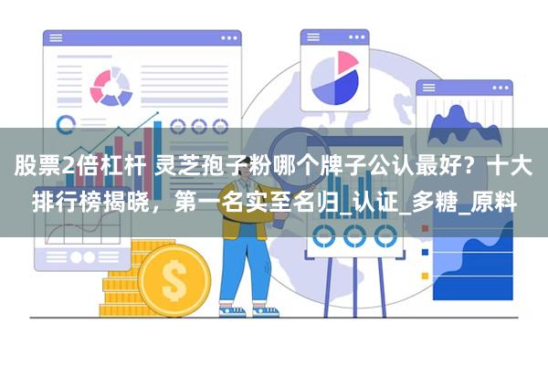 股票2倍杠杆 灵芝孢子粉哪个牌子公认最好？十大排行榜揭晓，第一名实至名归_认证_