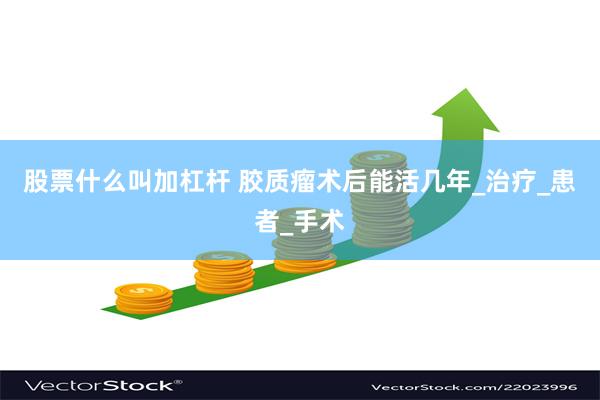 股票什么叫加杠杆 胶质瘤术后能活几年_治疗_患者_手术