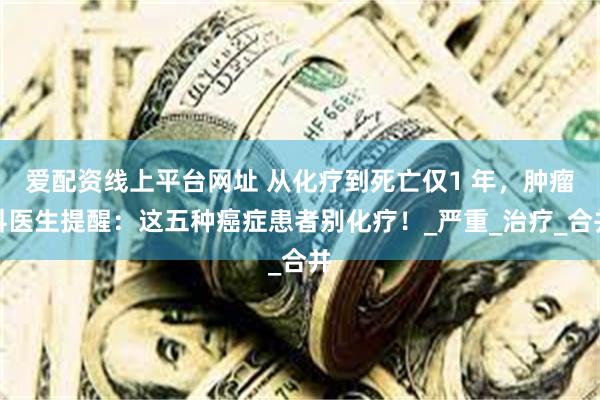爱配资线上平台网址 从化疗到死亡仅1 年，肿瘤科医生提醒：这五种癌症患者别化疗！
